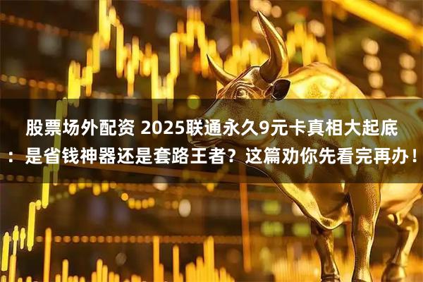 股票场外配资 2025联通永久9元卡真相大起底：是省钱神器还是套路王者？这篇劝你先看完再办！
