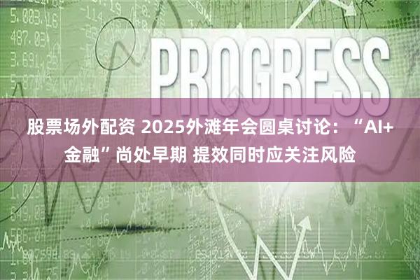 股票场外配资 2025外滩年会圆桌讨论：“AI+金融”尚处早期 提效同时应关注风险