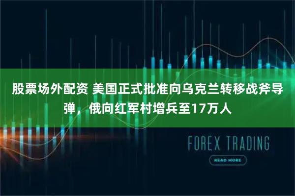 股票场外配资 美国正式批准向乌克兰转移战斧导弹，俄向红军村增兵至17万人