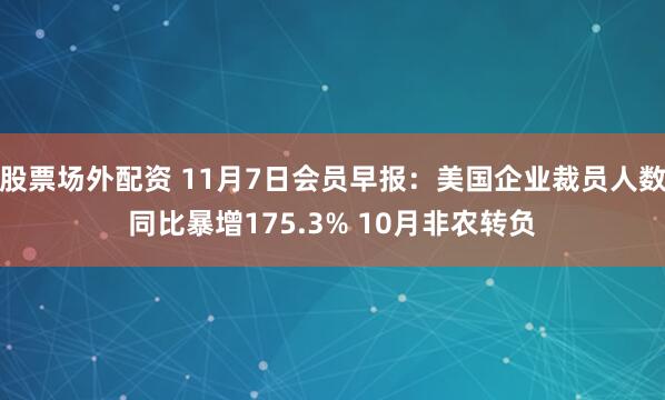 股票场外配资 11月7日会员早报：美国企业裁员人数同比暴增175.3% 10月非农转负