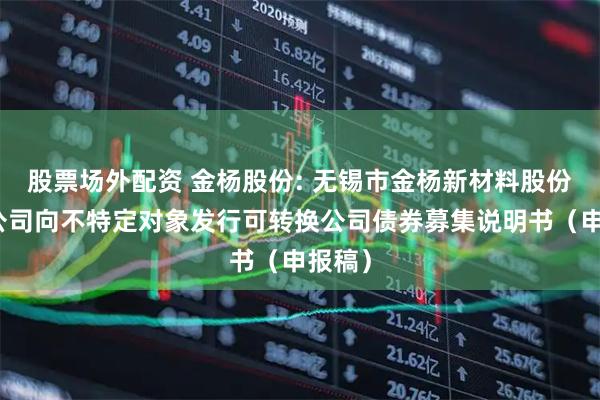 股票场外配资 金杨股份: 无锡市金杨新材料股份有限公司向不特定对象发行可转换公司债券募集说明书（申报稿）