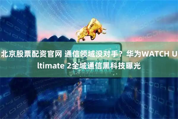 北京股票配资官网 通信领域没对手?华为WATCH Ultimate 2全域通信黑科技曝光