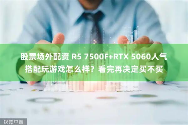 股票场外配资 R5 7500F+RTX 5060人气搭配玩游戏怎么样？看完再决定买不买