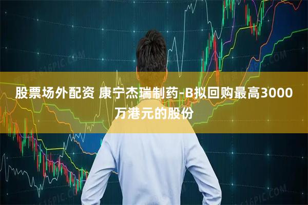 股票场外配资 康宁杰瑞制药-B拟回购最高3000万港元的股份