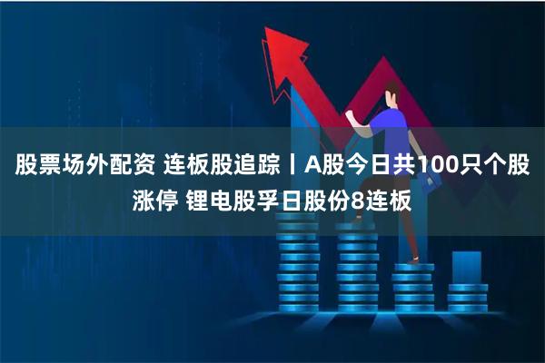 股票场外配资 连板股追踪丨A股今日共100只个股涨停 锂电股孚日股份8连板