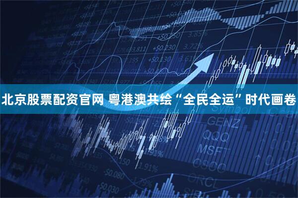 北京股票配资官网 粤港澳共绘“全民全运”时代画卷