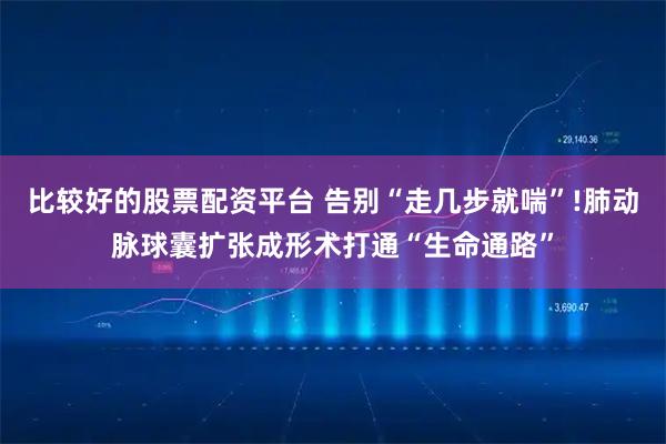 比较好的股票配资平台 告别“走几步就喘”!肺动脉球囊扩张成形术打通“生命通路”