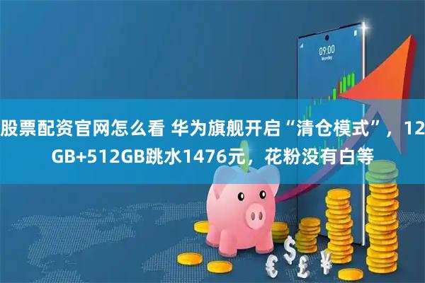 股票配资官网怎么看 华为旗舰开启“清仓模式”，12GB+512GB跳水1476元，花粉没有白等