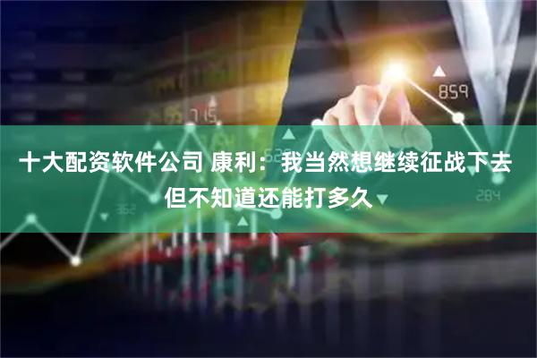 十大配资软件公司 康利：我当然想继续征战下去 但不知道还能打多久