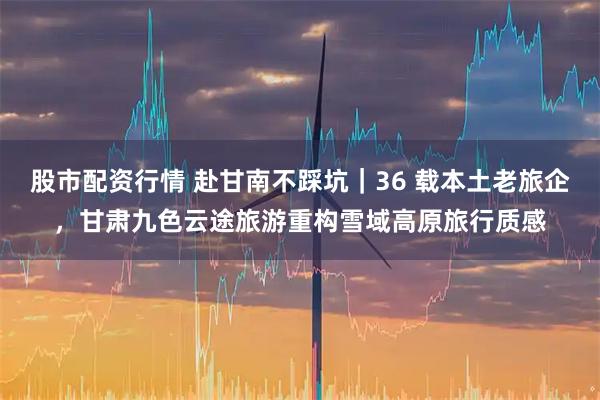 股市配资行情 赴甘南不踩坑｜36 载本土老旅企，甘肃九色云途旅游重构雪域高原旅行质感