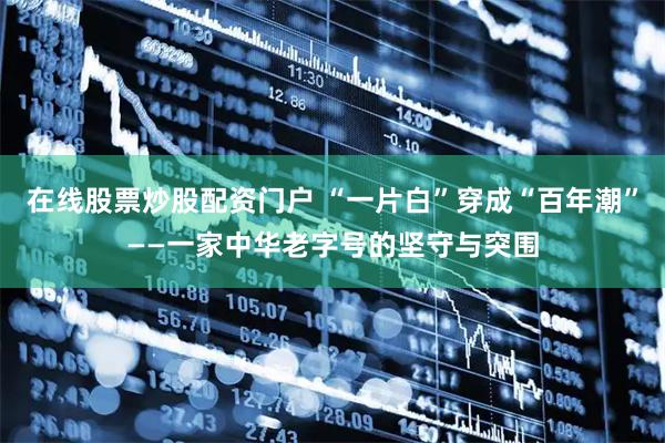 在线股票炒股配资门户 “一片白”穿成“百年潮”——一家中华老字号的坚守与突围