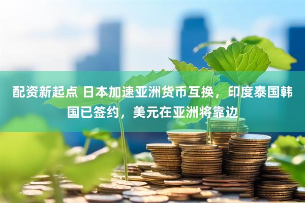配资新起点 日本加速亚洲货币互换，印度泰国韩国已签约，美元在亚洲将靠边