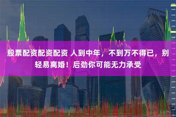 股票配资配资配资 人到中年，不到万不得已，别轻易离婚！后劲你可能无力承受