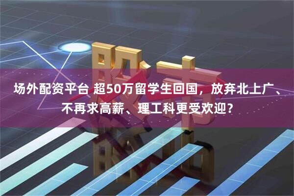 场外配资平台 超50万留学生回国，放弃北上广、不再求高薪、理工科更受欢迎？