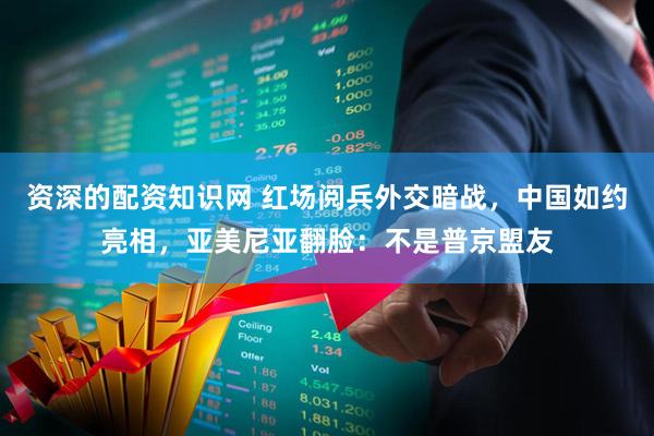 资深的配资知识网 红场阅兵外交暗战，中国如约亮相，亚美尼亚翻脸：不是普京盟友