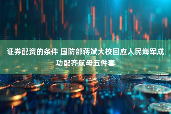 证券配资的条件 国防部蒋斌大校回应人民海军成功配齐航母五件套