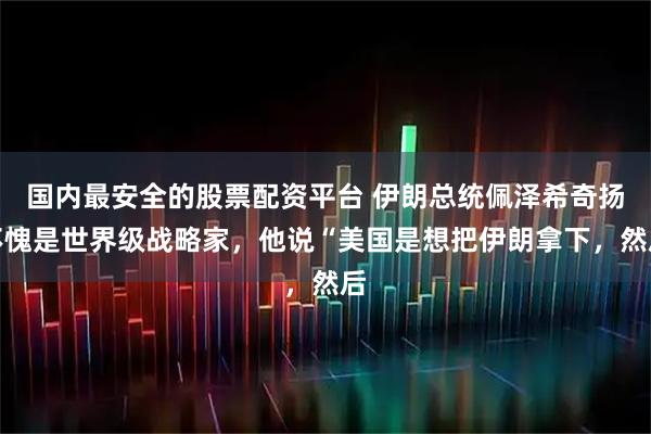 国内最安全的股票配资平台 伊朗总统佩泽希奇扬不愧是世界级战略家，他说“美国是想把伊朗拿下，然后