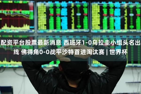 配资平台股票最新消息 西班牙1-0乌拉圭小组头名出线 佛得角0-0战平沙特首进淘汰赛 | 世界杯