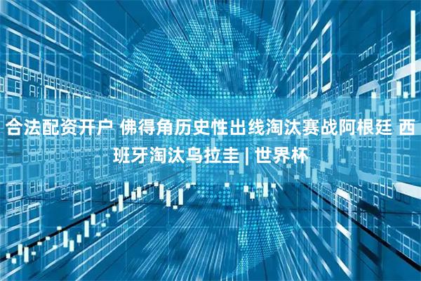 合法配资开户 佛得角历史性出线淘汰赛战阿根廷 西班牙淘汰乌拉圭 | 世界杯