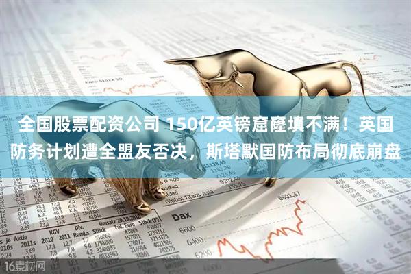 全国股票配资公司 150亿英镑窟窿填不满！英国防务计划遭全盟友否决，斯塔默国防布局彻底崩盘