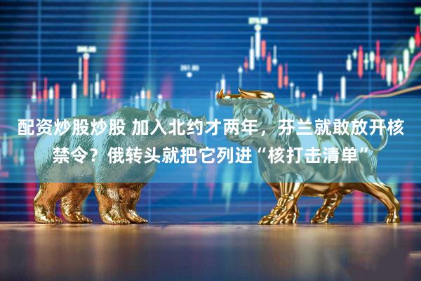 配资炒股炒股 加入北约才两年，芬兰就敢放开核禁令？俄转头就把它列进“核打击清单”
