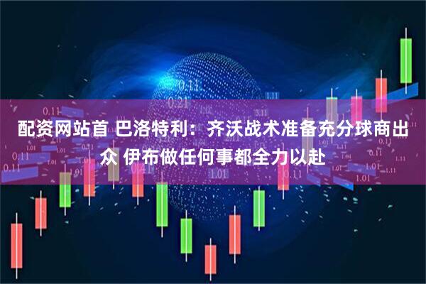 配资网站首 巴洛特利：齐沃战术准备充分球商出众 伊布做任何事都全力以赴