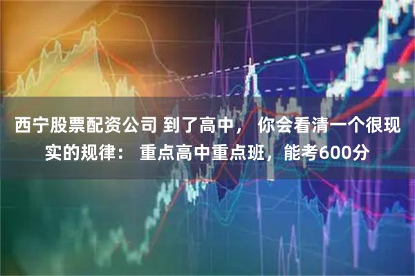 西宁股票配资公司 到了高中， 你会看清一个很现实的规律： 重点高中重点班，能考600分