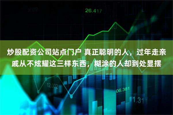 炒股配资公司站点门户 真正聪明的人，过年走亲戚从不炫耀这三样东西，糊涂的人却到处显摆