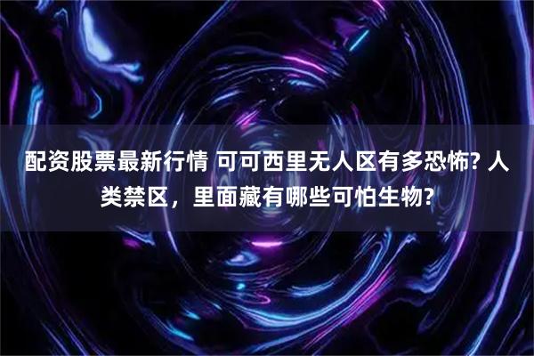 配资股票最新行情 可可西里无人区有多恐怖? 人类禁区，里面藏有哪些可怕生物?