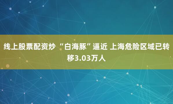 线上股票配资炒 “白海豚”逼近 上海危险区域已转移3.03万人