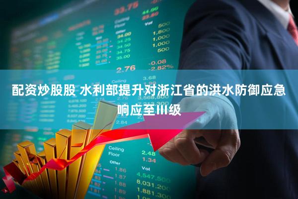 配资炒股股 水利部提升对浙江省的洪水防御应急响应至Ⅲ级