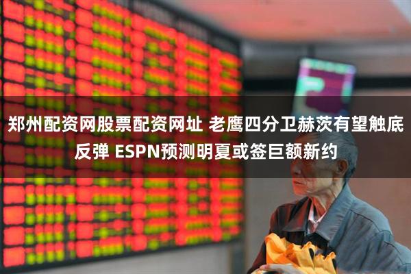 郑州配资网股票配资网址 老鹰四分卫赫茨有望触底反弹 ESPN预测明夏或签巨额新约