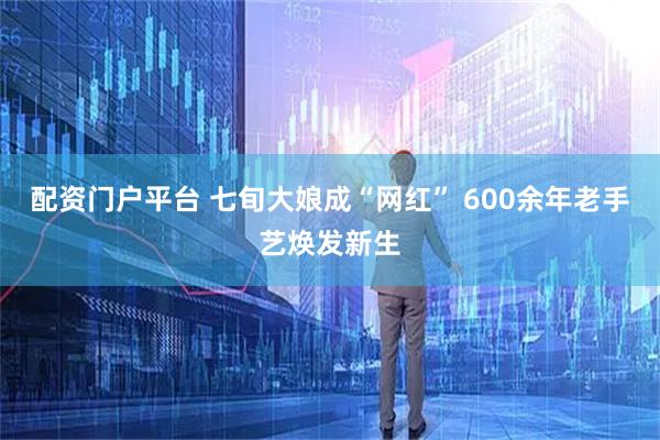 配资门户平台 七旬大娘成“网红” 600余年老手艺焕发新生