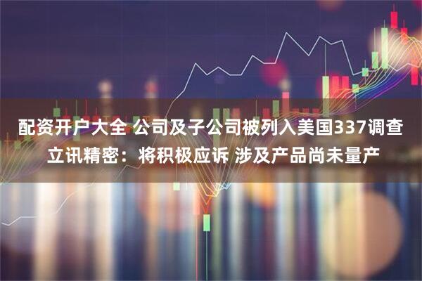 配资开户大全 公司及子公司被列入美国337调查 立讯精密：将积极应诉 涉及产品尚未量产
